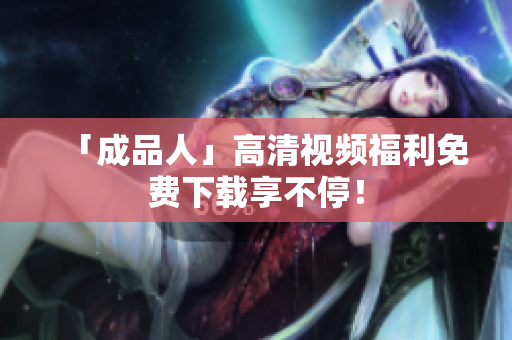 「成品人」高清视频福利免费下载享不停！
