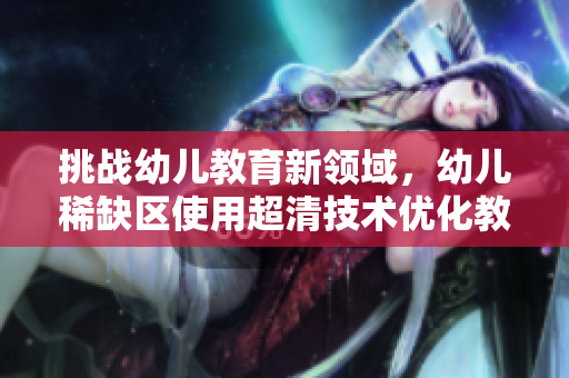 挑战幼儿教育新领域，幼儿稀缺区使用超清技术优化教学体验！