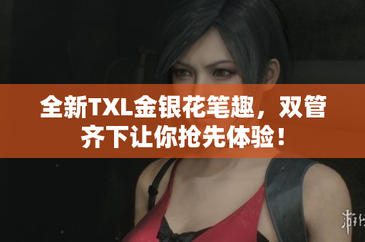 全新TXL金银花笔趣，双管齐下让你抢先体验！