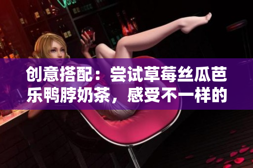 创意搭配：尝试草莓丝瓜芭乐鸭脖奶茶，感受不一样的口感