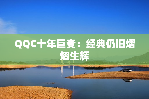 QQC十年巨变：经典仍旧熠熠生辉