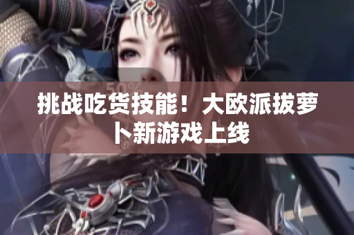 挑战吃货技能！大欧派拔萝卜新游戏上线