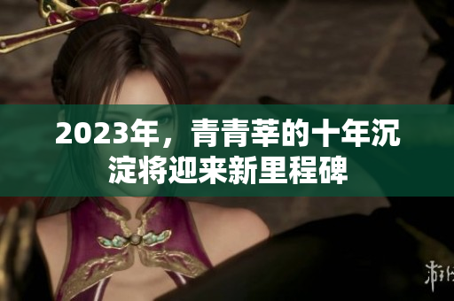2023年，青青莘的十年沉淀将迎来新里程碑