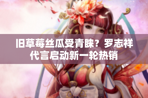 旧草莓丝瓜受青睐？罗志祥代言启动新一轮热销