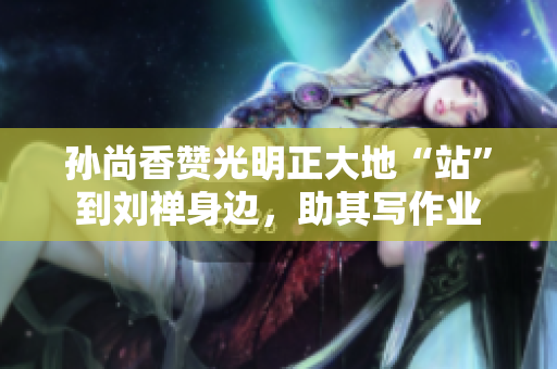 孙尚香赞光明正大地“站”到刘禅身边，助其写作业