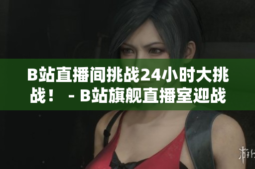 B站直播间挑战24小时大挑战！ - B站旗舰直播室迎战24小时直播黑客马拉松！