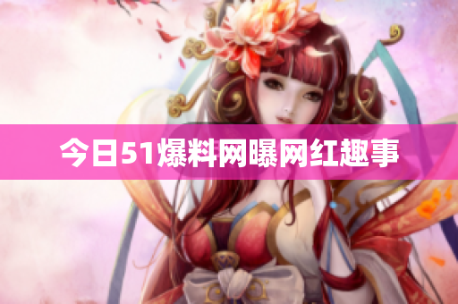 今日51爆料网曝网红趣事