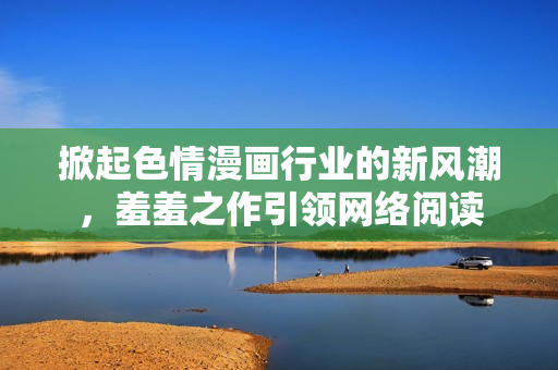 掀起色情漫画行业的新风潮，羞羞之作引领网络阅读