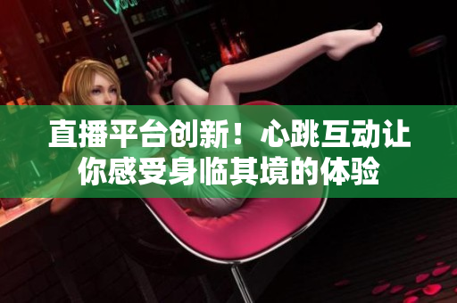 直播平台创新！心跳互动让你感受身临其境的体验