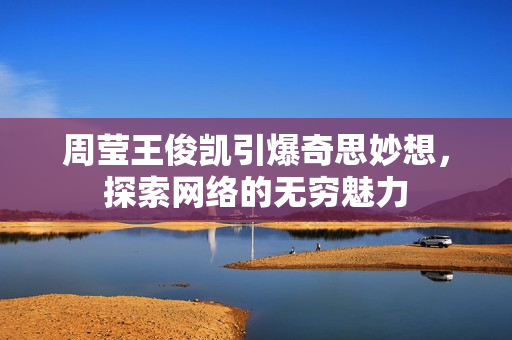 周莹王俊凯引爆奇思妙想，探索网络的无穷魅力