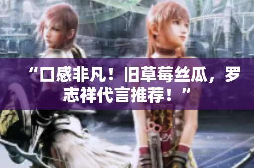 “口感非凡！旧草莓丝瓜，罗志祥代言推荐！”