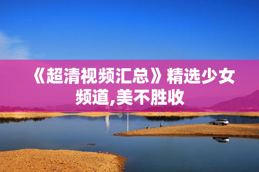 《超清视频汇总》精选少女频道,美不胜收