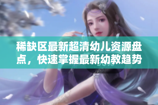 稀缺区最新超清幼儿资源盘点，快速掌握最新幼教趋势！