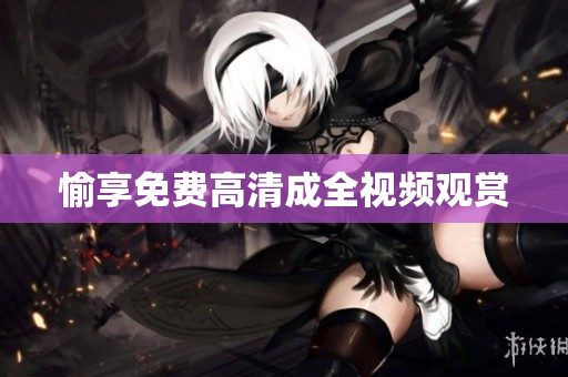 愉享免费高清成全视频观赏