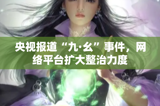 央视报道“九·幺”事件，网络平台扩大整治力度