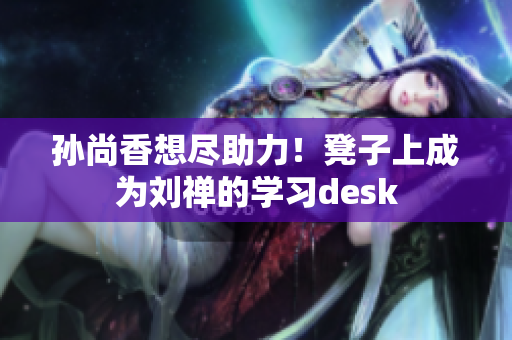 孙尚香想尽助力！凳子上成为刘禅的学习desk