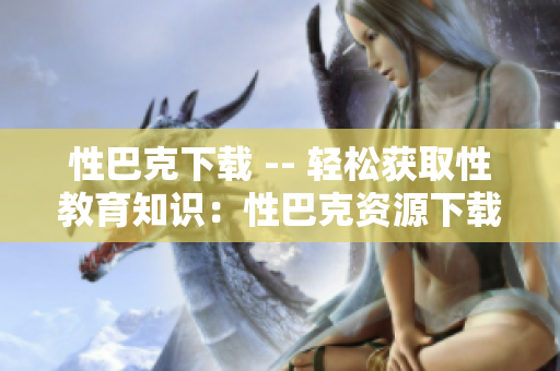 性巴克下载 -- 轻松获取性教育知识：性巴克资源下载