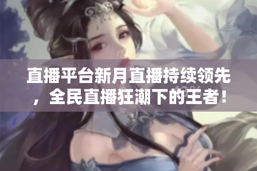 直播平台新月直播持续领先，全民直播狂潮下的王者！