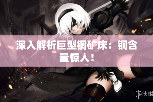 深入解析巨型铜矿床：铜含量惊人！
