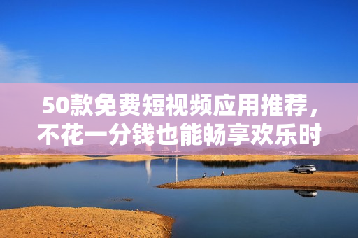 50款免费短视频应用推荐，不花一分钱也能畅享欢乐时间！