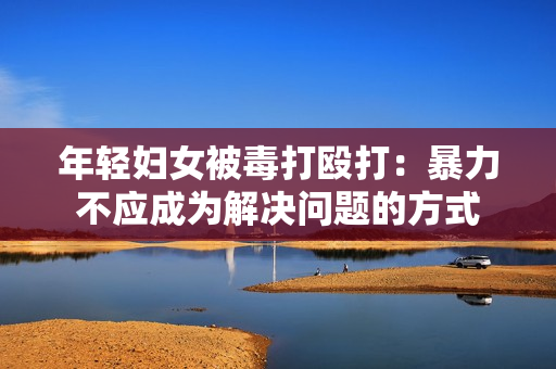 年轻妇女被毒打殴打：暴力不应成为解决问题的方式