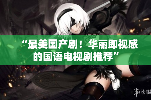 “最美国产剧！华丽即视感的国语电视剧推荐”