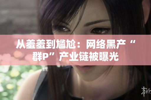 从羞羞到尴尬：网络黑产“群P”产业链被曝光