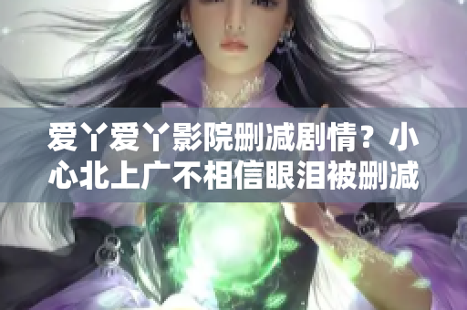 爱丫爱丫影院删减剧情？小心北上广不相信眼泪被删减80分钟！