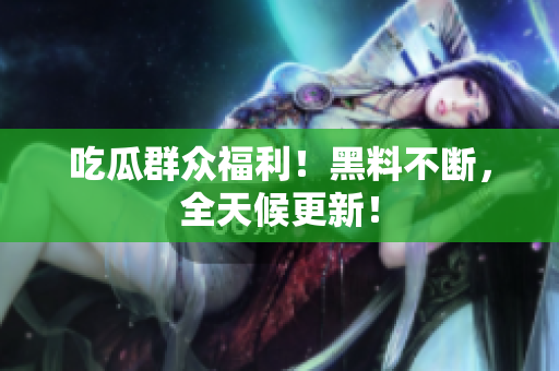 吃瓜群众福利！黑料不断，全天候更新！