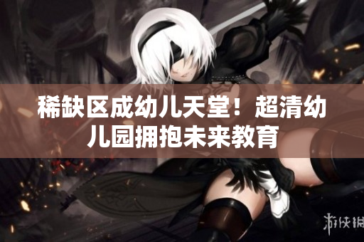 稀缺区成幼儿天堂！超清幼儿园拥抱未来教育