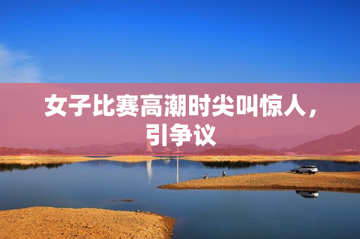 女子比赛高潮时尖叫惊人，引争议