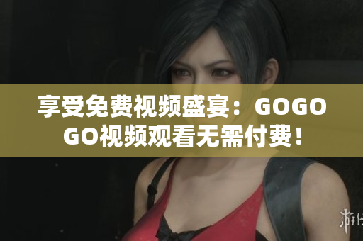 享受免费视频盛宴：GOGOGO视频观看无需付费！
