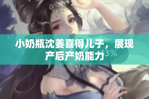 小奶瓶沈姜喜得儿子，展现产后产奶能力