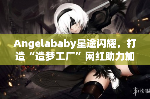 Angelababy星途闪耀，打造“造梦工厂”网红助力加持