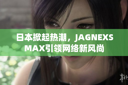 日本掀起热潮，JAGNEXSMAX引领网络新风尚
