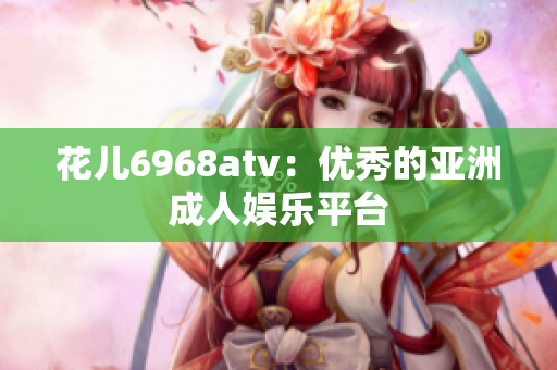 花儿6968atv：优秀的亚洲成人娱乐平台