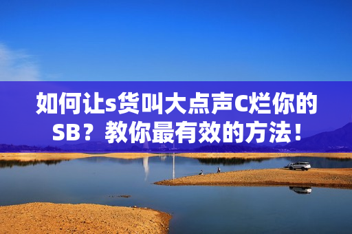 如何让s货叫大点声C烂你的SB？教你最有效的方法！