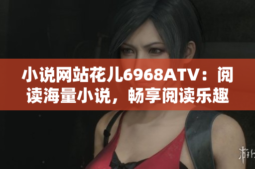小说网站花儿6968ATV：阅读海量小说，畅享阅读乐趣