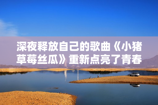 深夜释放自己的歌曲《小猪草莓丝瓜》重新点亮了青春。