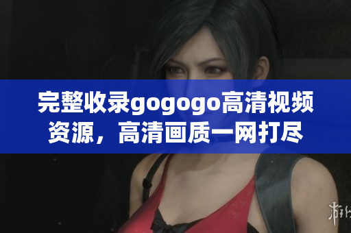 完整收录gogogo高清视频资源，高清画质一网打尽
