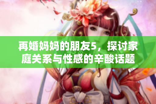 再婚妈妈的朋友5，探讨家庭关系与性感的辛酸话题