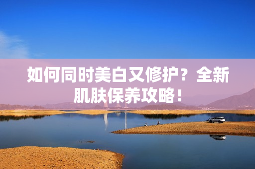 如何同时美白又修护？全新肌肤保养攻略！