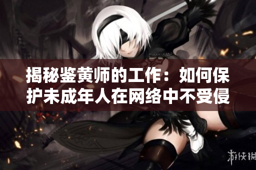 揭秘鉴黄师的工作：如何保护未成年人在网络中不受侵害？