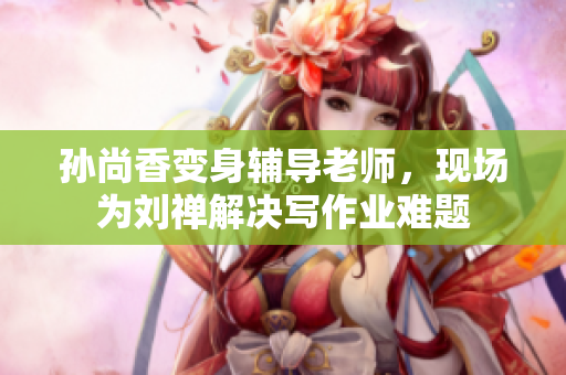 孙尚香变身辅导老师，现场为刘禅解决写作业难题