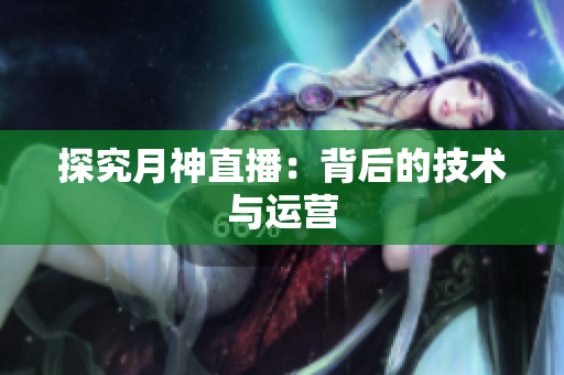 探究月神直播：背后的技术与运营