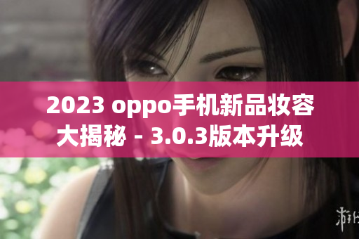 2023 oppo手机新品妆容大揭秘 - 3.0.3版本升级
