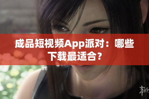 成品短视频App派对：哪些下载最适合？