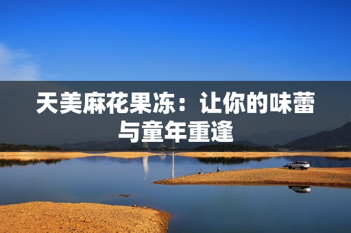 天美麻花果冻：让你的味蕾与童年重逢