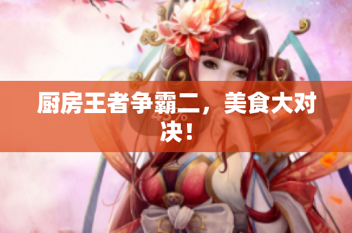 厨房王者争霸二，美食大对决！
