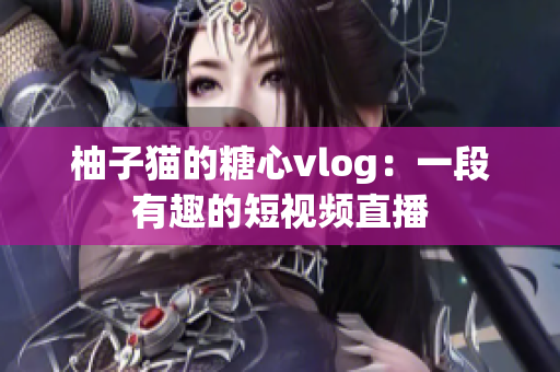 柚子猫的糖心vlog：一段有趣的短视频直播